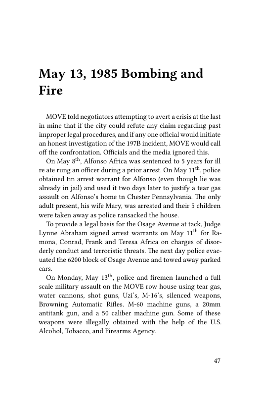 May 13, 1985 Bombing and Fire  MOVE told negotiators attempting to avert a risis at the last in mine that if the city could refute any claim regarding past improper legal procedures, and if any one official would initiate an honest investigation o the 1978 incident, MOVE would call off the confrontation. Officials and the media ignored this.  On May 8%, Alfonso Affica was sentenced to 5 years for ill re ate rung an officer during a prior arrest. On May 11%, police obtained tin arrest warrant for Alfonso (even though lic was already in jail) and used it two days later to justify a tear gas assault on Alfonso’s home tn Chester Pennsylvania. The only adult present, his wife Mary, was arrested and their 5 children were taken away as police ransacked the house.  To provide a legal basis for the Osage Avenue at tack, Judge Lynne Abraham signed arrest warrants on May 11" for Ra- mona, Conrad, Frank and Teresa Africa on charges of disor- derly conduct and terroristic threats. The next day police evac- uated the 6200 block of Osage Avenue and towed away parked  On Monday, May 13", police and firemen launched a full scale military assault on the MOVE row house using tear gas, water cannons, shot guns, Uzi’s, M-16’s, silenced weapons, Browning Automatic Rifles. M-60 machine guns, a 20mm antitank gun, and a 50 caliber machine gun. Some of these weapons were illegally obtained with the help of the US. Alcohol, Tobacco, and Firearms Agency.  a7 